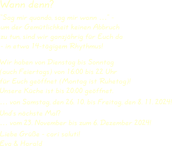 Wir haben von Dienstag bis Sonntag(auch Feiertags) von 16:00 bis 22 Uhrfür Euch geöffnet (Montag ist Ruhetag)!Unsere Küche ist bis 20:00 geöffnet. … von Samstag, den 26. 10. bis Freitag, den 8. 11. 2024! Und’s nächste Mal?… vom 23. November bis zum 6. Dezember 2024! Liebe Grüße - cari saluti!Eva & Harald “Sag mir quando, sag mir wann …” -um der Gemütlichkeit keinen Abbruchzu tun, sind wir ganzjährig für Euch da- in etwa 14-tägigem Rhythmus! Wann denn?