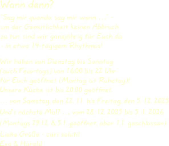 Wir haben von Dienstag bis Sonntag(auch Feiertags) von 16:00 bis 22 Uhrfür Euch geöffnet (Montag ist Ruhetag)!Unsere Küche ist bis 20:00 geöffnet. … von Samstag, den 22. 11. bis Freitag, den 5. 12. 2025 Und’s nächste Mal? … vom 28. 12. 2025 bis 5. 1. 2026 (Montags 29.12. & 5.1. geöffnet, aber 1.1. geschlossen) Liebe Grüße - cari saluti!Eva & Harald “Sag mir quando, sag mir wann …” -um der Gemütlichkeit keinen Abbruchzu tun, sind wir ganzjährig für Euch da- in etwa 14-tägigem Rhythmus! Wann denn?