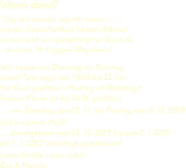 Wir haben von Dienstag bis Sonntag(auch Feiertags) von 16:00 bis 22 Uhrfür Euch geöffnet (Montag ist Ruhetag)!Unsere Küche ist bis 20:00 geöffnet. … von Samstag, den 23. 11. bis Freitag, den 6. 12. 2024! Und’s nächste Mal?… durchgehend vom 28. 12. 2024 bis zum 3. 1. 2025 -am 1. 1. 2025 allerdings geschlossen! Liebe Grüße - cari saluti!Eva & Harald “Sag mir quando, sag mir wann …” -um der Gemütlichkeit keinen Abbruchzu tun, sind wir ganzjährig für Euch da- in etwa 14-tägigem Rhythmus! Wann denn?