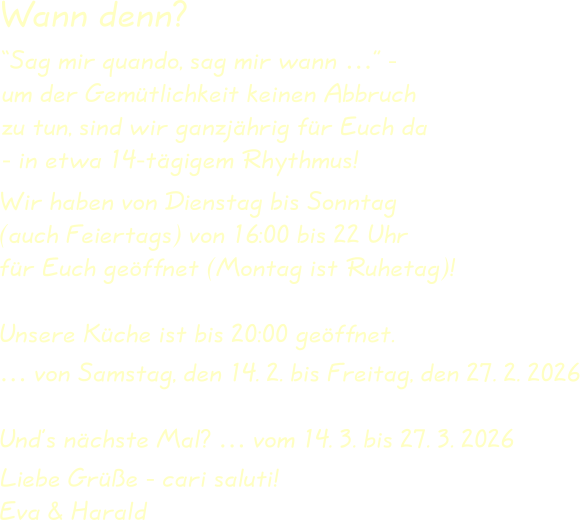 Wir haben von Dienstag bis Sonntag(auch Feiertags) von 16:00 bis 22 Uhrfür Euch geöffnet (Montag ist Ruhetag)! Unsere Küche ist bis 20:00 geöffnet. … von Samstag, den 14. 2. bis Freitag, den 27. 2. 2026 Und’s nächste Mal? … vom 14. 3. bis 27. 3. 2026  Liebe Grüße - cari saluti!Eva & Harald “Sag mir quando, sag mir wann …” -um der Gemütlichkeit keinen Abbruchzu tun, sind wir ganzjährig für Euch da- in etwa 14-tägigem Rhythmus! Wann denn?