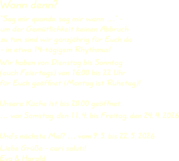 Wir haben von Dienstag bis Sonntag(auch Feiertags) von 16:00 bis 22 Uhrfür Euch geöffnet (Montag ist Ruhetag)! Unsere Küche ist bis 20:00 geöffnet. … von Samstag, den 11. 4. bis Freitag, den 24. 4. 2026 Und’s nächste Mal? … vom 9. 5. bis 22. 5. 2026  Liebe Grüße - cari saluti!Eva & Harald “Sag mir quando, sag mir wann …” -um der Gemütlichkeit keinen Abbruchzu tun, sind wir ganzjährig für Euch da- in etwa 14-tägigem Rhythmus! Wann denn?