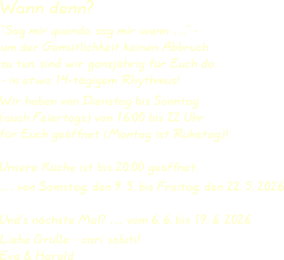 Wir haben von Dienstag bis Sonntag(auch Feiertags) von 16:00 bis 22 Uhrfür Euch geöffnet (Montag ist Ruhetag)! Unsere Küche ist bis 20:00 geöffnet. … von Samstag, den 9. 5. bis Freitag, den 22. 5. 2026 Und’s nächste Mal? … vom 6. 6. bis 19. 6. 2026  Liebe Grüße - cari saluti!Eva & Harald “Sag mir quando, sag mir wann …” -um der Gemütlichkeit keinen Abbruchzu tun, sind wir ganzjährig für Euch da- in etwa 14-tägigem Rhythmus! Wann denn?