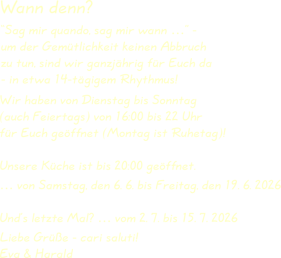 Wir haben von Dienstag bis Sonntag(auch Feiertags) von 16:00 bis 22 Uhrfür Euch geöffnet (Montag ist Ruhetag)! Unsere Küche ist bis 20:00 geöffnet. … von Samstag, den 6. 6. bis Freitag, den 19. 6. 2026 Und’s letzte Mal? … vom 2. 7. bis 15. 7. 2026  Liebe Grüße - cari saluti!Eva & Harald “Sag mir quando, sag mir wann …” -um der Gemütlichkeit keinen Abbruchzu tun, sind wir ganzjährig für Euch da- in etwa 14-tägigem Rhythmus! Wann denn?