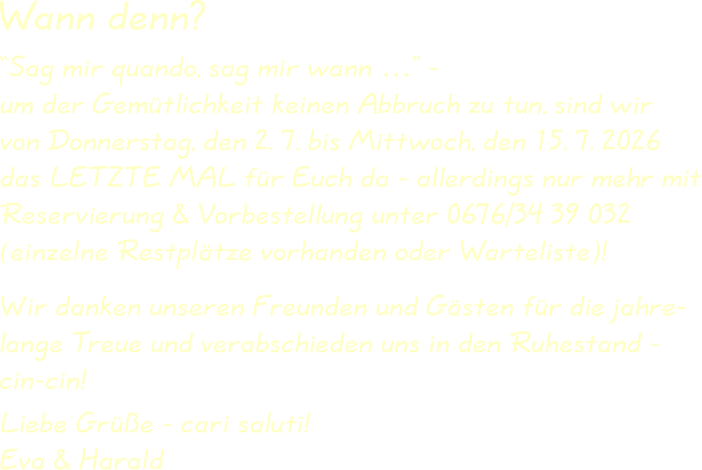 Wir danken unseren Freunden und Gästen für die jahre-lange Treue und verabschieden uns in den Ruhestand -cin-cin! Liebe Grüße - cari saluti!Eva & Harald “Sag mir quando, sag mir wann …” -um der Gemütlichkeit keinen Abbruch zu tun, sind wirvon Donnerstag, den 2. 7. bis Mittwoch, den 15. 7. 2026das LETZTE MAL für Euch da - allerdings nur mehr mitReservierung & Vorbestellung unter 0676/34 39 032(einzelne Restplätze vorhanden oder Warteliste)! Wann denn?