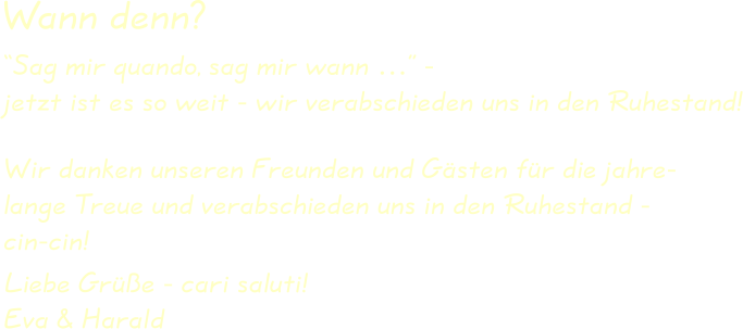 Wir danken unseren Freunden und Gästen für die jahre-lange Treue und verabschieden uns in den Ruhestand -cin-cin! Liebe Grüße - cari saluti!Eva & Harald “Sag mir quando, sag mir wann …” -jetzt ist es so weit - wir verabschieden uns in den Ruhestand! Wann denn?